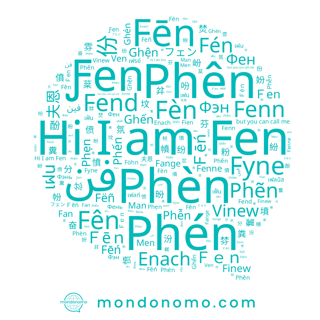 name Ghến, name Fien, name Ghện, name Фен, name Фень, name Fēn, name เฟน, name Föhn, name Men, name Fēń, name Fén, name Fenne, name เฟลป์ส, name 偾, name Fèn, name Phén, name Fëñ, name Phẹn, name Phến, name 坟, name 奮, name Phèn, name Fyne, name Phên, name Phễn, name Phẽn, name フェン, name Finew, name 奋, name Fên, name 吩, name เฟลท์, name เฟ้น, name Фэн, name Fenn, name 份, name 墳, name 妢, name Man, name 僨, name 分, name 夫恩, name เฟรย์, name Ven, name Enach, name Ghén, name Fen, name เฝน, name Фэнь, name Ƒen, name เฟ็น, name Fend, name Fange, name Fan