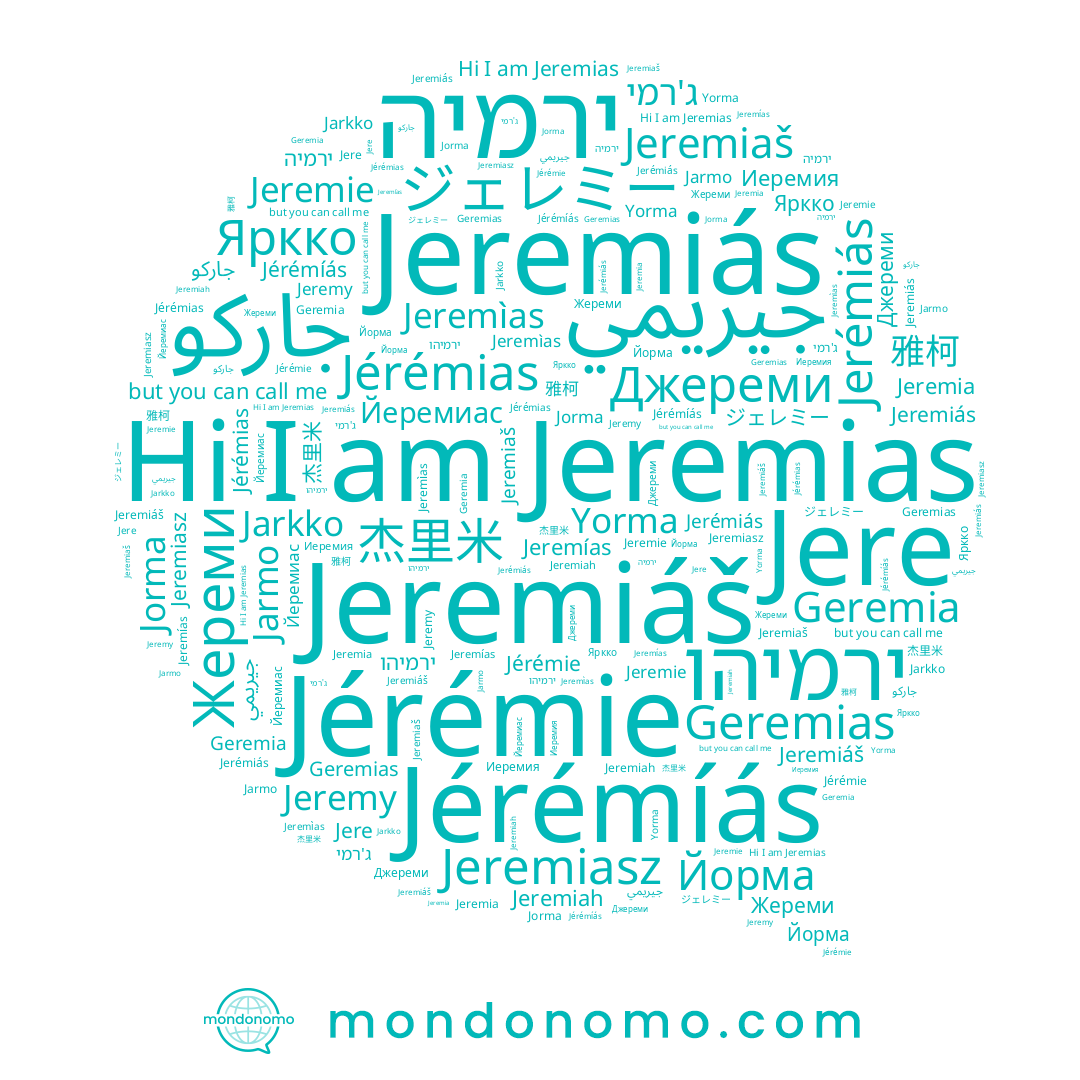 name Jeremìas, name Jérémíás, name Жереми, name Йеремиас, name 雅柯, name Jérémias, name جيريمي, name Jere, name Jeremy, name Jarmo, name Jeremiah, name Йорма, name Jeremiaš, name ירמיהו, name Jeremia, name Geremias, name Яркко, name Jeremie, name ג'רמי, name Джереми, name Jérémie, name Jeremías, name Jerémiás, name Geremia, name Jorma, name Jeremiáš, name Yorma, name Jeremiasz, name جاركو, name Jarkko, name 杰里米, name ירמיה, name ジェレミー, name Jeremias, name Jeremiás, name Иеремия
