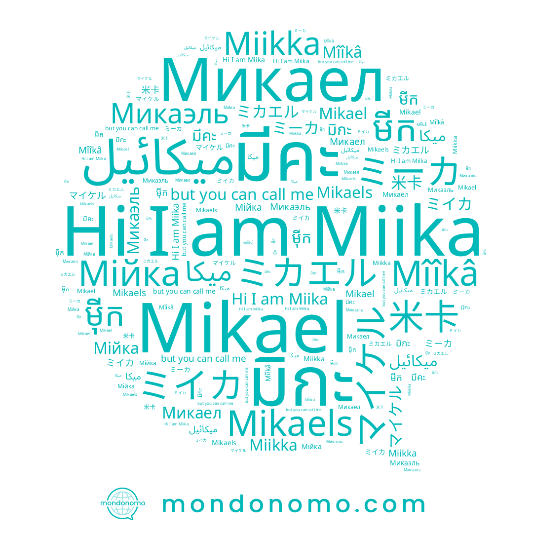 name ម៉ីក, name Микаел, name Miika, name ミーカ, name Mikael, name Mikaels, name Микаэль, name มีคะ, name មីក, name Мійка, name ميكائيل, name マイケル, name มิกะ, name 米卡, name ミカエル, name Miikka, name Mîîkâ, name ミイカ, name ميكا