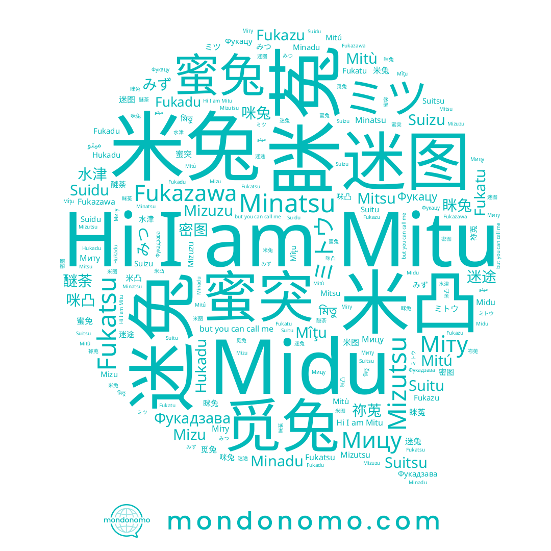 name Mizu, name 觅兔, name Minadu, name 迷途, name みつ, name 米图, name Mîţu, name Suitsu, name 眯兔, name ميتو, name Fukatu, name 醚荼, name Mitù, name みず, name 蜜兔, name Миту, name 米凸, name ミツ, name Fukadu, name 蜜突, name Фукацу, name 咪凸, name Fukazu, name Fukatsu, name Mitu, name Міту, name Minatsu, name 咪兔, name 眯菟, name Suidu, name Suitu, name Hukadu, name Fukazawa, name Mizuzu, name Фукадзава, name 水津, name Мицу, name Suizu, name 迷图, name মিতু, name 迷兔, name Mitsu, name ミトウ, name 祢莵, name Mitú, name Mizutsu, name 密图, name 米兔