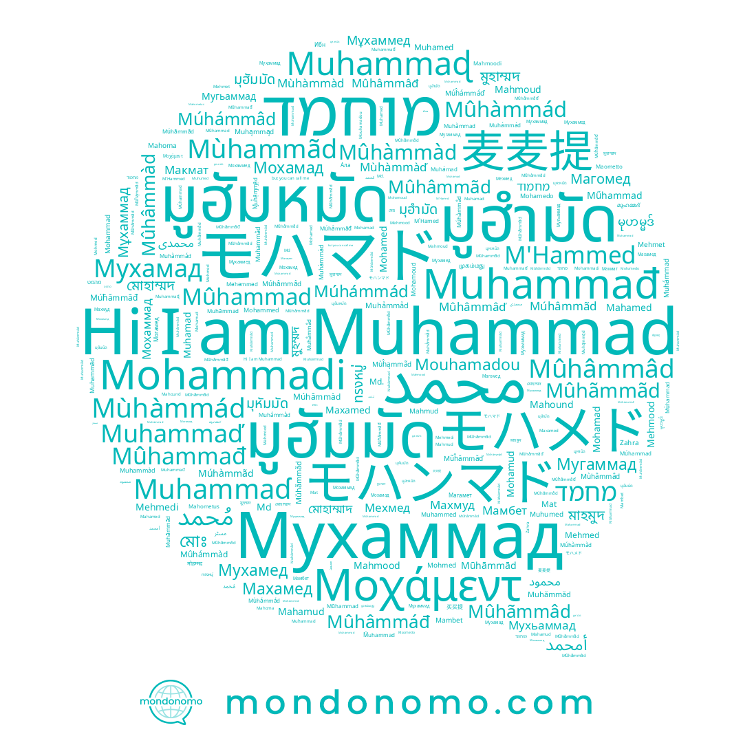 name Mahound, name Muhammaɖ, name Mohammad, name Mahamud, name Muhâmmâd, name מוחמד, name Mahometus, name Mambet, name Muhammãd, name Mohamedo, name Mohamud, name Muhámmad, name Mehmedi, name มูฮัมมัด, name Mohamed, name Muhámad, name Mehmood, name Mohmed, name มูฮัมหมัด, name Mahmoodi, name Muhamed, name Md., name Muhamad, name Muhámmád, name محمد, name Muhammàd, name Muhammađ, name Muhammed, name Muhumed, name Mohammadi, name Mehmed, name Muhàmmád, name Muhàmmad, name Mehmet, name Mahmood, name Mahamed, name Mahoma, name Mohamoud, name M'Hamed, name Muhammaɗ, name Mohamad, name Muhammâd, name Mohammed, name Maometto, name Muhammaď, name Muhammad, name Muhãmmad, name Mahmoud, name M'Hammed, name Muhàmmàd, name Mat, name Mouhamadou, name Muhámmàd, name Мухаммад, name Maxamed, name Mahmud