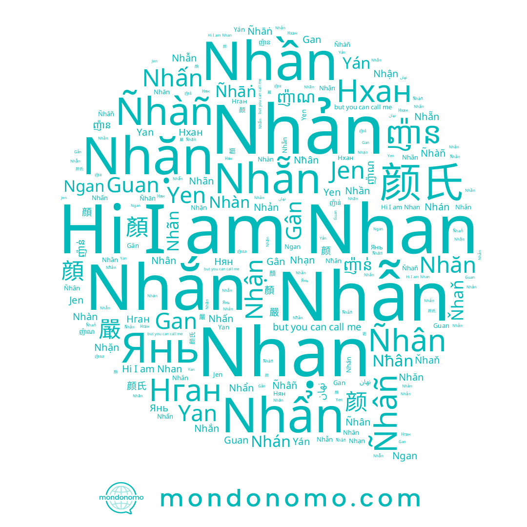 name Nhản, name ញ៉ាន, name Nhạn, name Nhan, name Nhặn, name Ňhaň, name Нган, name Nhăn, name Nhắn, name Nhần, name 顔, name Ñhân, name Янь, name Nhẵn, name Gan, name 嚴, name Nhán, name Yán, name Nhân, name نهان, name Yen, name Нхан, name Gân, name Ñhâñ, name Ñhāṅ, name Guan, name Nhấn, name Jen, name 颜氏, name ញ៉ាណ, name Nhãn, name ញ៉ាន់, name Ñhàñ, name 颜, name Нян, name Nhẩn, name Nhàn, name Ngan, name 顏, name Nħân, name Yan, name Nhẫn