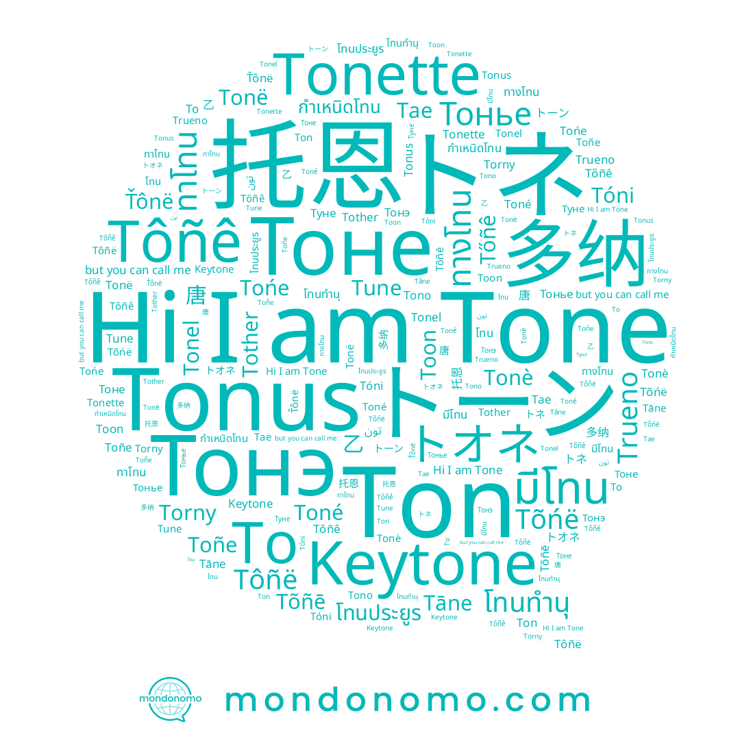 name Tóni, name Tońe, name Тоне, name Torny, name تون, name โทน, name 唐, name ทาโทน, name トオネ, name มีโทน, name Тонье, name Tonë, name Tono, name กำเหนิดโทน, name Ton, name Tõñē, name Tonè, name Toñe, name To, name โทนทำนุ, name Tőñê, name ทางโทน, name Tother, name Туне, name Tonel, name Tôñë, name Toon, name Trueno, name Tāne, name 多纳, name Ťônë, name Tone, name 托恩, name Tune, name Tonette, name Tõńë, name Tae, name Тонэ, name Tonus, name โทนประยูร, name Toné, name トネ, name 乙, name Tôñê