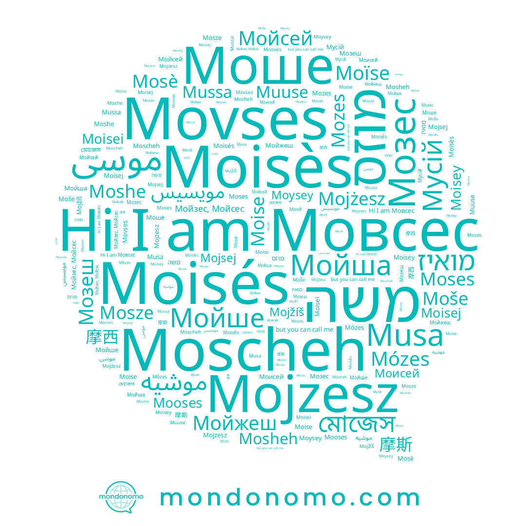 name Moisej, name Mojżesz, name Moisés, name موسى, name Мовсес, name Moïse, name 摩斯, name Моисей, name Мусій, name Mojsej, name Моше, name মোজেস, name Moisès, name Mosze, name مويسيس, name Muuse, name Мойзес, Мойсес, name Movses, name משה, name Moscheh, name Moses, name Мойжеш, name Мойсей, name Мозеш, name Mojzesz, name Mussa, name מואיז, name מוזס, name 摩西, name Moysey, name Mojžíš, name Moise, name Moisey, name Moše, name Mózes, name Moshe, name Mozes, name Musa, name Мойша, name Mooses, name موشيه, name Мойше, name Mosè, name Moisei, name Мозес, name Mosheh