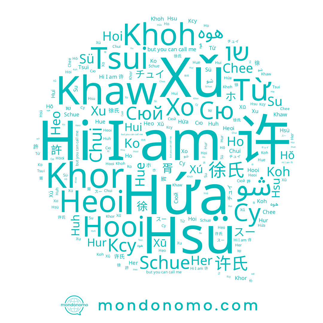 name Xú, name هوه, name Khaw, name Сюй, name שו, name Chee, name スー, name 胥, name Hsu, name Xū, name Heoi, name 许, name Từ, name Су, name 서, name Hứa, name Huh, name Hui, name Heo, name チュイ, name Xǔ, name Schue, name 許, name 许氏, name Koh, name Hur, name Ko, name Khoh, name 허, name Tsui, name 徐氏, name Hŏ, name شو, name Ксу, name Hoi, name ホ, name Hsü, name Her, name Сю, name Xu, name 徐, name Chui, name Hooi, name Ho, name Su, name Hue, name Хо, name Khor, name Sü
